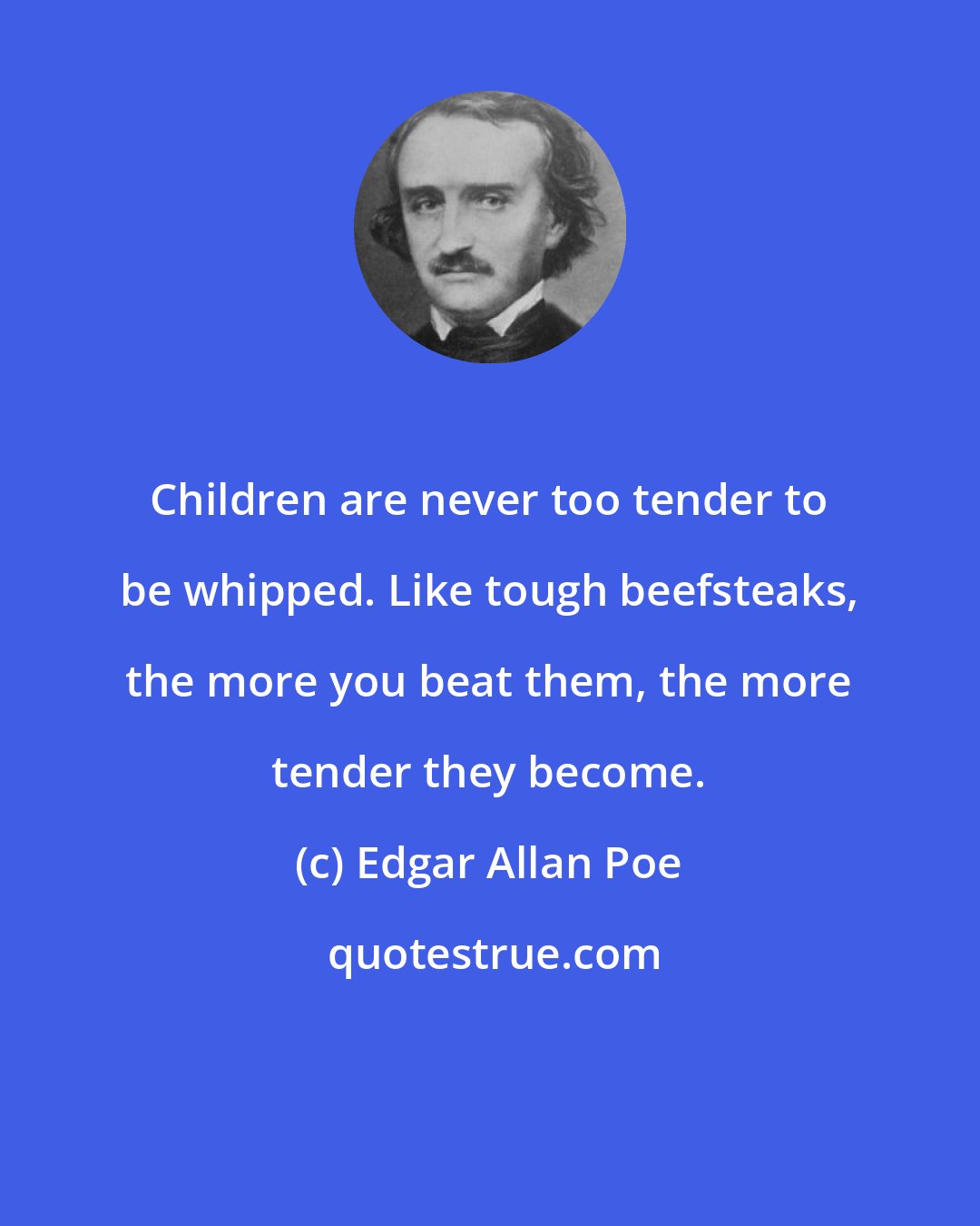 Edgar Allan Poe: Children are never too tender to be whipped. Like tough beefsteaks, the more you beat them, the more tender they become.