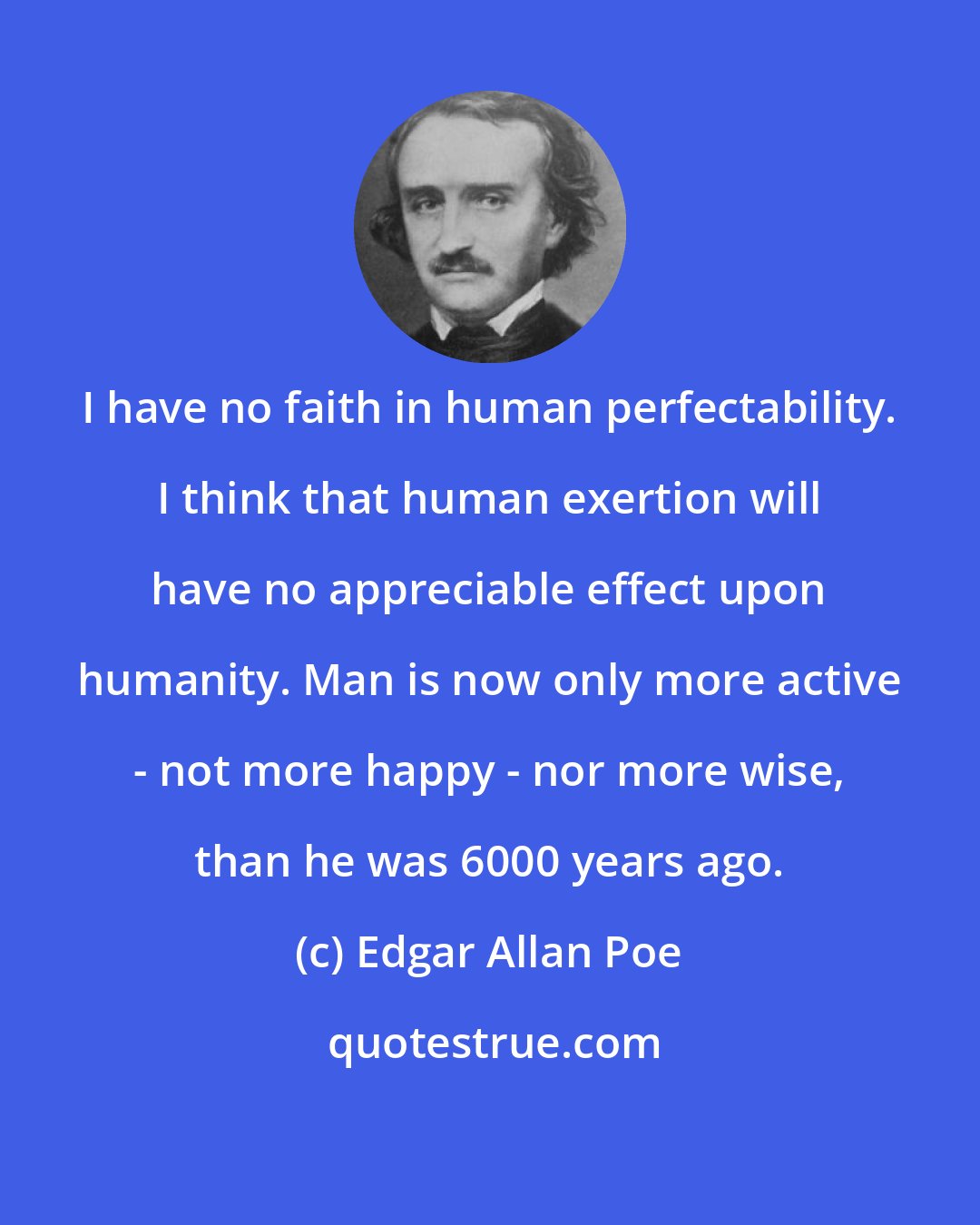 Edgar Allan Poe: I have no faith in human perfectability. I think that human exertion will have no appreciable effect upon humanity. Man is now only more active - not more happy - nor more wise, than he was 6000 years ago.