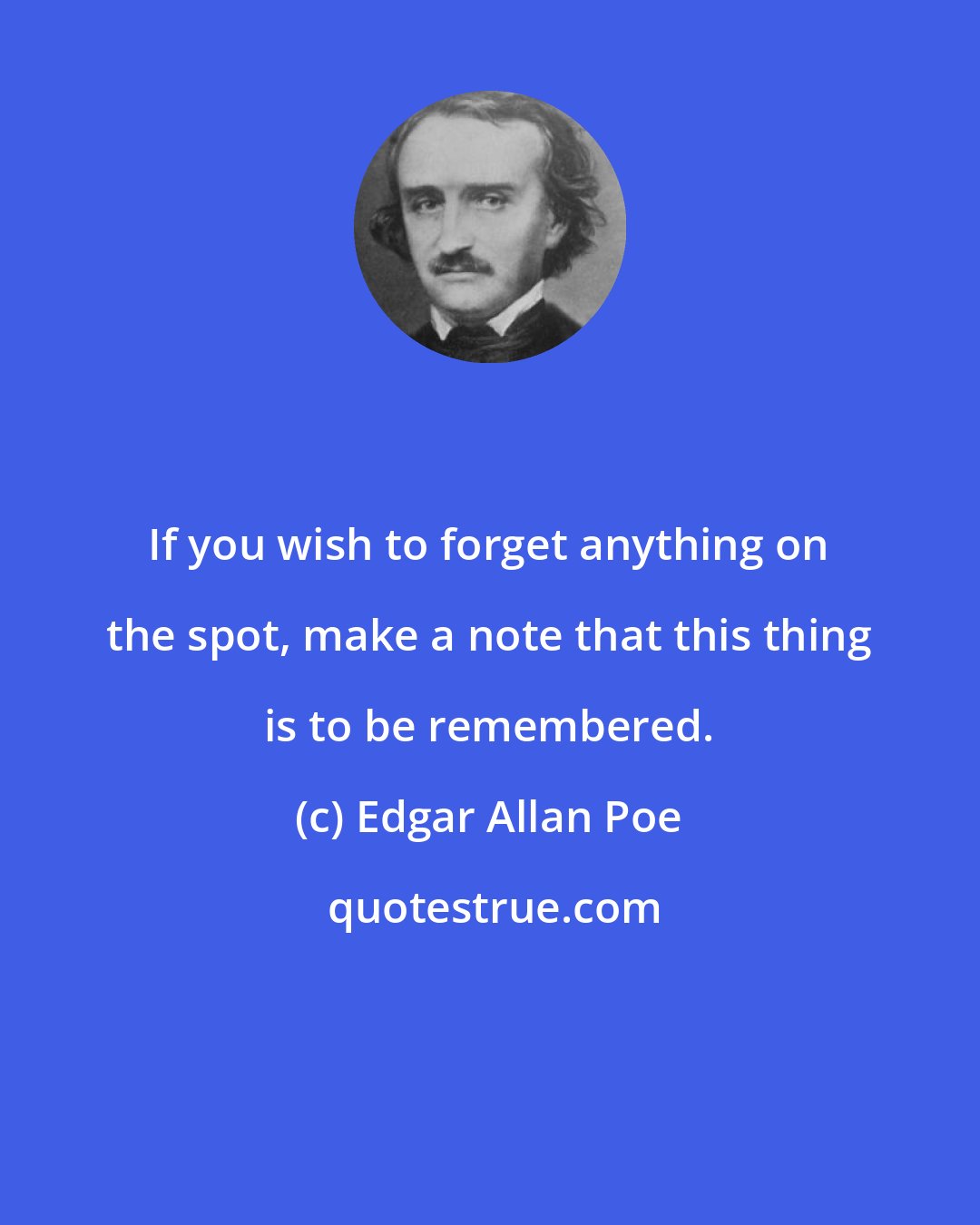 Edgar Allan Poe: If you wish to forget anything on the spot, make a note that this thing is to be remembered.