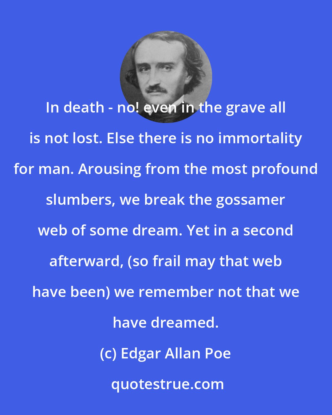 Edgar Allan Poe: In death - no! even in the grave all is not lost. Else there is no immortality for man. Arousing from the most profound slumbers, we break the gossamer web of some dream. Yet in a second afterward, (so frail may that web have been) we remember not that we have dreamed.