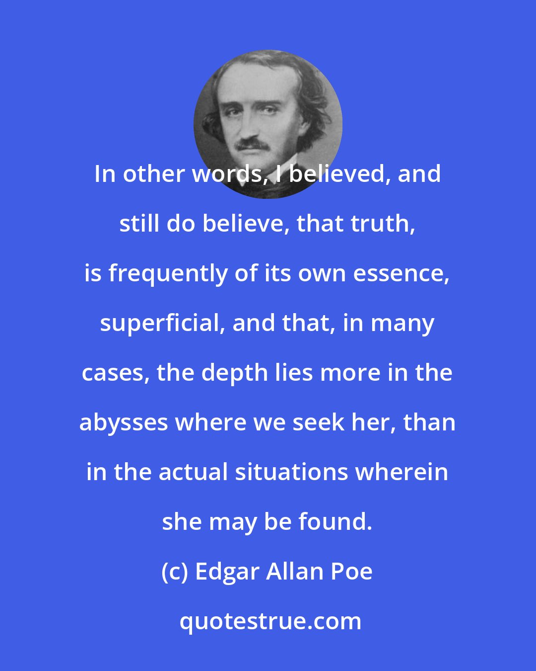 Edgar Allan Poe: In other words, I believed, and still do believe, that truth, is frequently of its own essence, superficial, and that, in many cases, the depth lies more in the abysses where we seek her, than in the actual situations wherein she may be found.