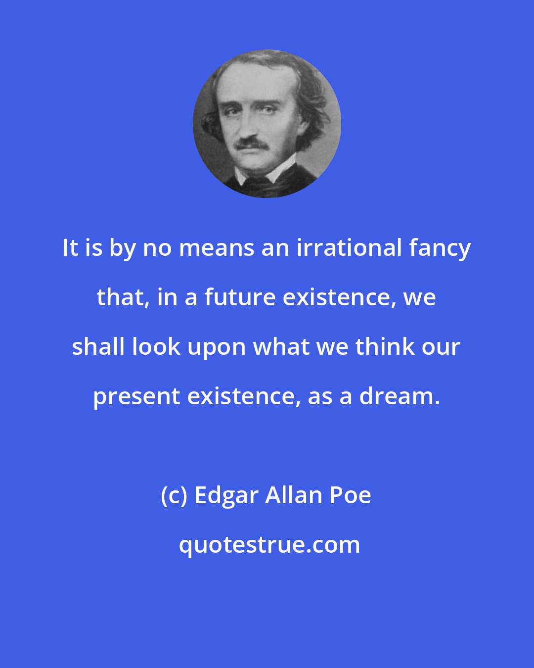 Edgar Allan Poe: It is by no means an irrational fancy that, in a future existence, we shall look upon what we think our present existence, as a dream.