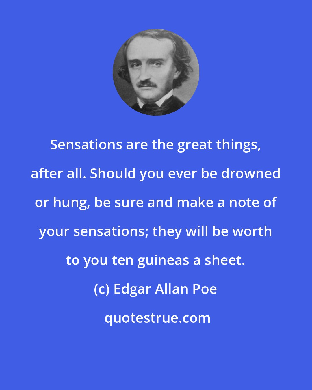 Edgar Allan Poe: Sensations are the great things, after all. Should you ever be drowned or hung, be sure and make a note of your sensations; they will be worth to you ten guineas a sheet.