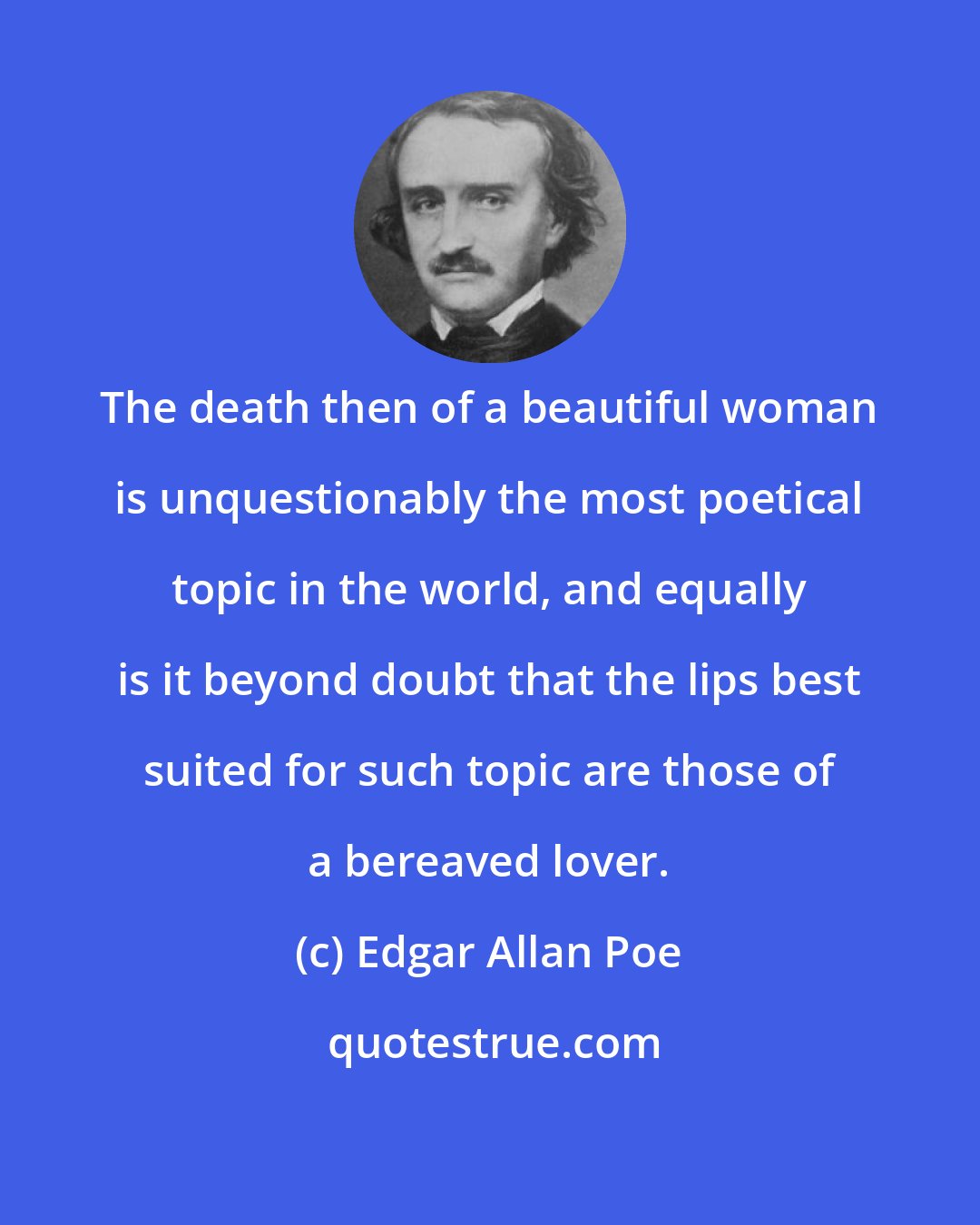 Edgar Allan Poe: The death then of a beautiful woman is unquestionably the most poetical topic in the world, and equally is it beyond doubt that the lips best suited for such topic are those of a bereaved lover.