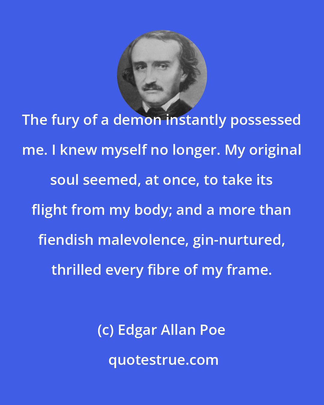 Edgar Allan Poe: The fury of a demon instantly possessed me. I knew myself no longer. My original soul seemed, at once, to take its flight from my body; and a more than fiendish malevolence, gin-nurtured, thrilled every fibre of my frame.