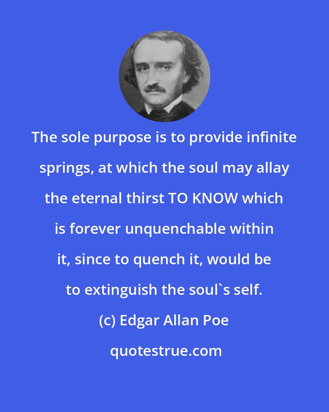 Edgar Allan Poe: The sole purpose is to provide infinite springs, at which the soul may allay the eternal thirst TO KNOW which is forever unquenchable within it, since to quench it, would be to extinguish the soul's self.