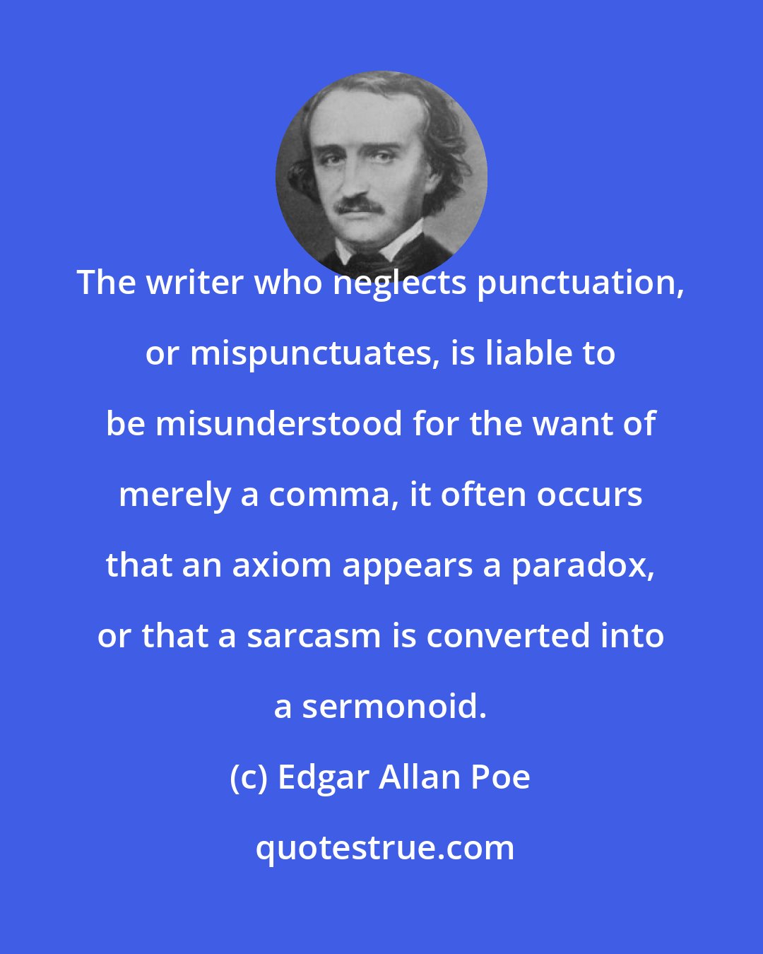 Edgar Allan Poe: The writer who neglects punctuation, or mispunctuates, is liable to be misunderstood for the want of merely a comma, it often occurs that an axiom appears a paradox, or that a sarcasm is converted into a sermonoid.