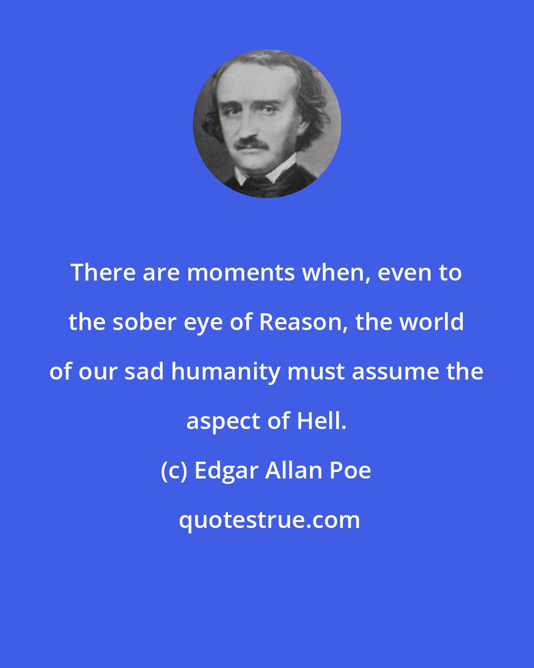 Edgar Allan Poe: There are moments when, even to the sober eye of Reason, the world of our sad humanity must assume the aspect of Hell.