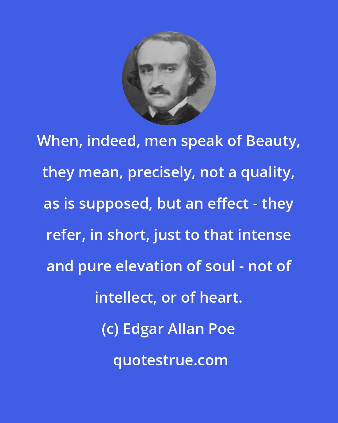 Edgar Allan Poe: When, indeed, men speak of Beauty, they mean, precisely, not a quality, as is supposed, but an effect - they refer, in short, just to that intense and pure elevation of soul - not of intellect, or of heart.