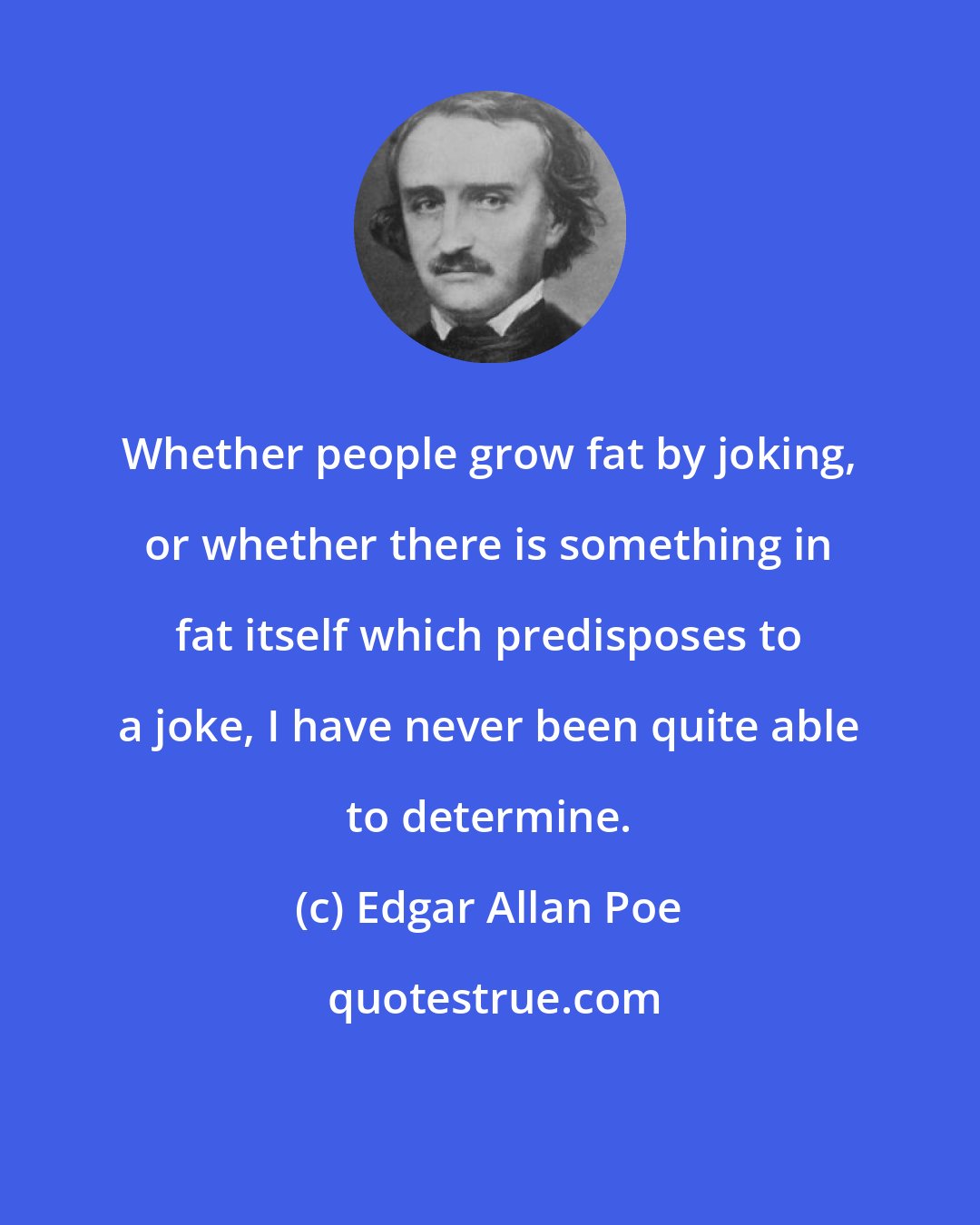 Edgar Allan Poe: Whether people grow fat by joking, or whether there is something in fat itself which predisposes to a joke, I have never been quite able to determine.