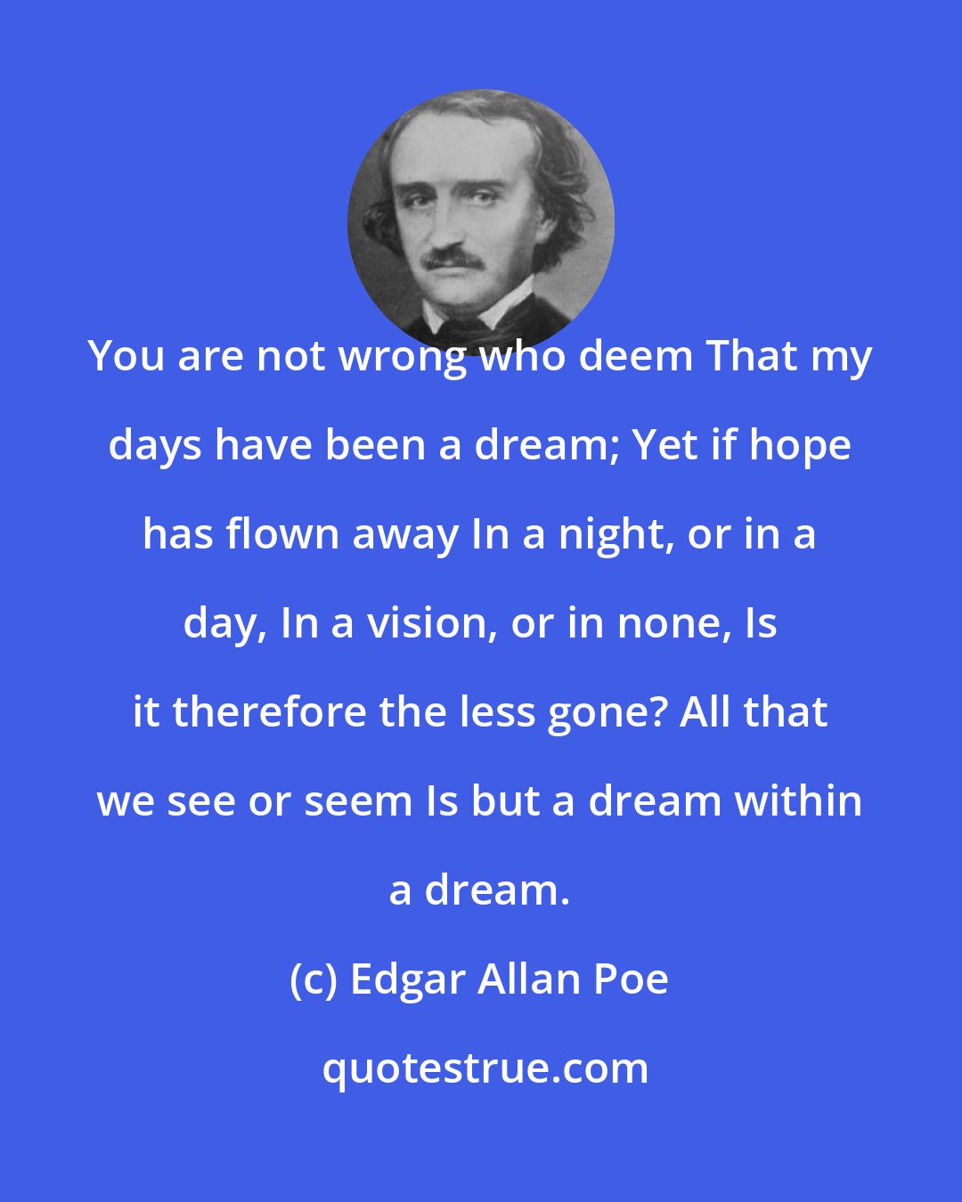 Edgar Allan Poe: You are not wrong who deem That my days have been a dream; Yet if hope has flown away In a night, or in a day, In a vision, or in none, Is it therefore the less gone? All that we see or seem Is but a dream within a dream.