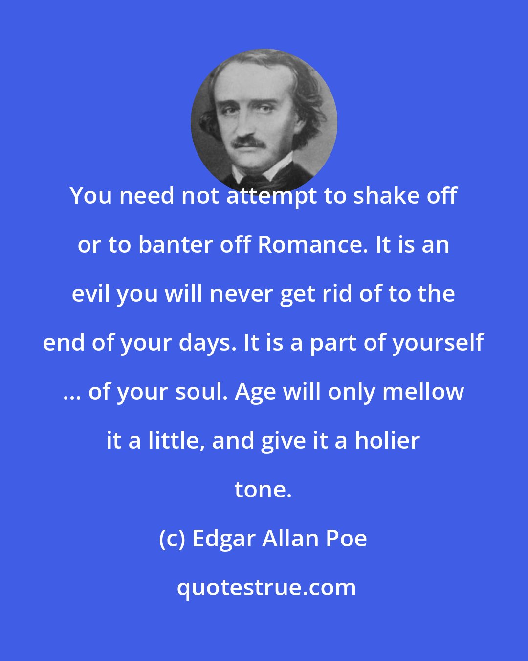 Edgar Allan Poe: You need not attempt to shake off or to banter off Romance. It is an evil you will never get rid of to the end of your days. It is a part of yourself ... of your soul. Age will only mellow it a little, and give it a holier tone.