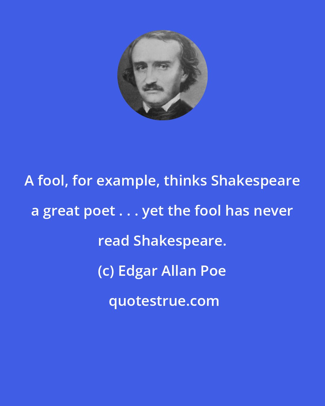 Edgar Allan Poe: A fool, for example, thinks Shakespeare a great poet . . . yet the fool has never read Shakespeare.