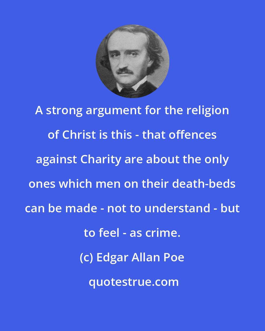 Edgar Allan Poe: A strong argument for the religion of Christ is this - that offences against Charity are about the only ones which men on their death-beds can be made - not to understand - but to feel - as crime.