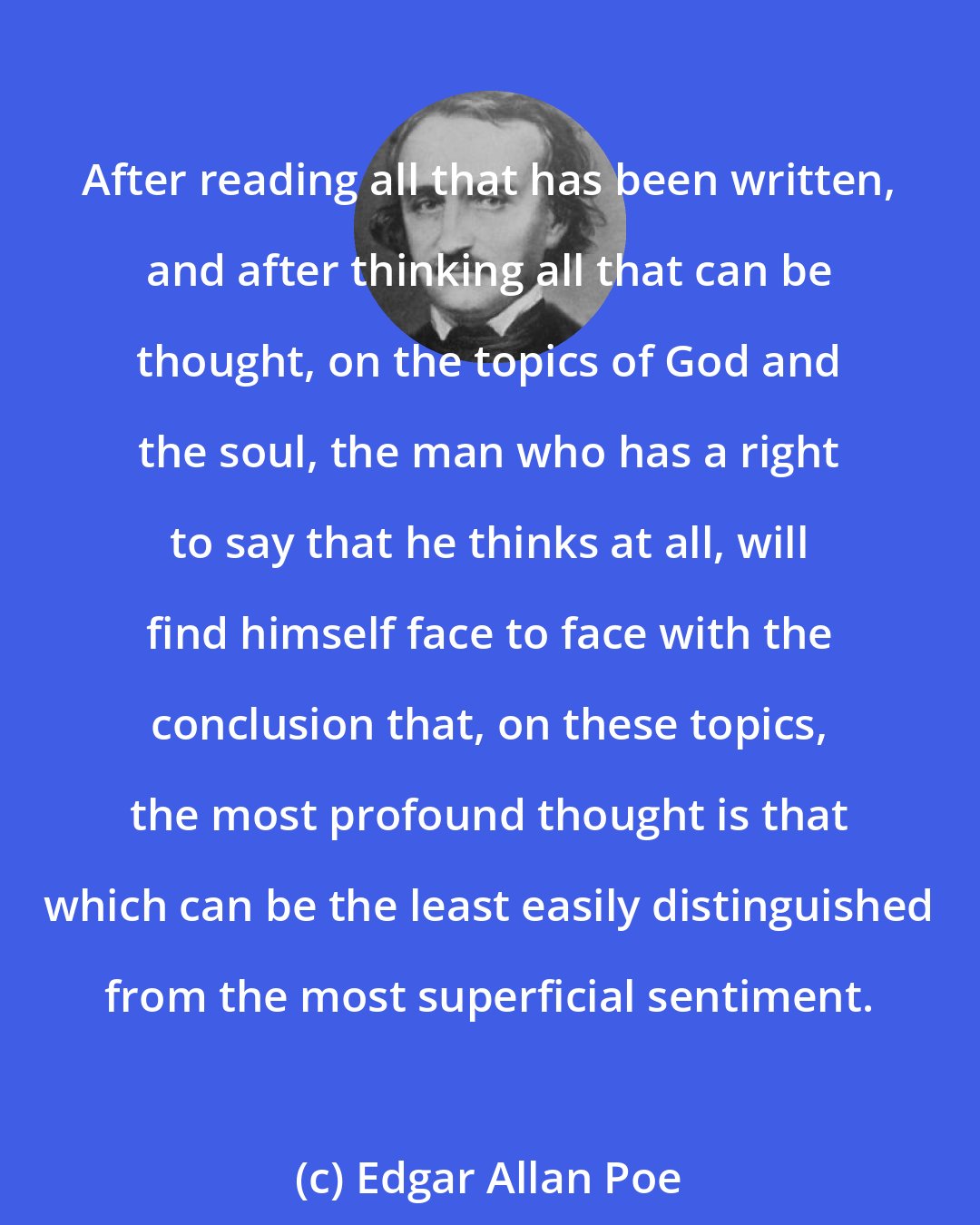 Edgar Allan Poe: After reading all that has been written, and after thinking all that can be thought, on the topics of God and the soul, the man who has a right to say that he thinks at all, will find himself face to face with the conclusion that, on these topics, the most profound thought is that which can be the least easily distinguished from the most superficial sentiment.