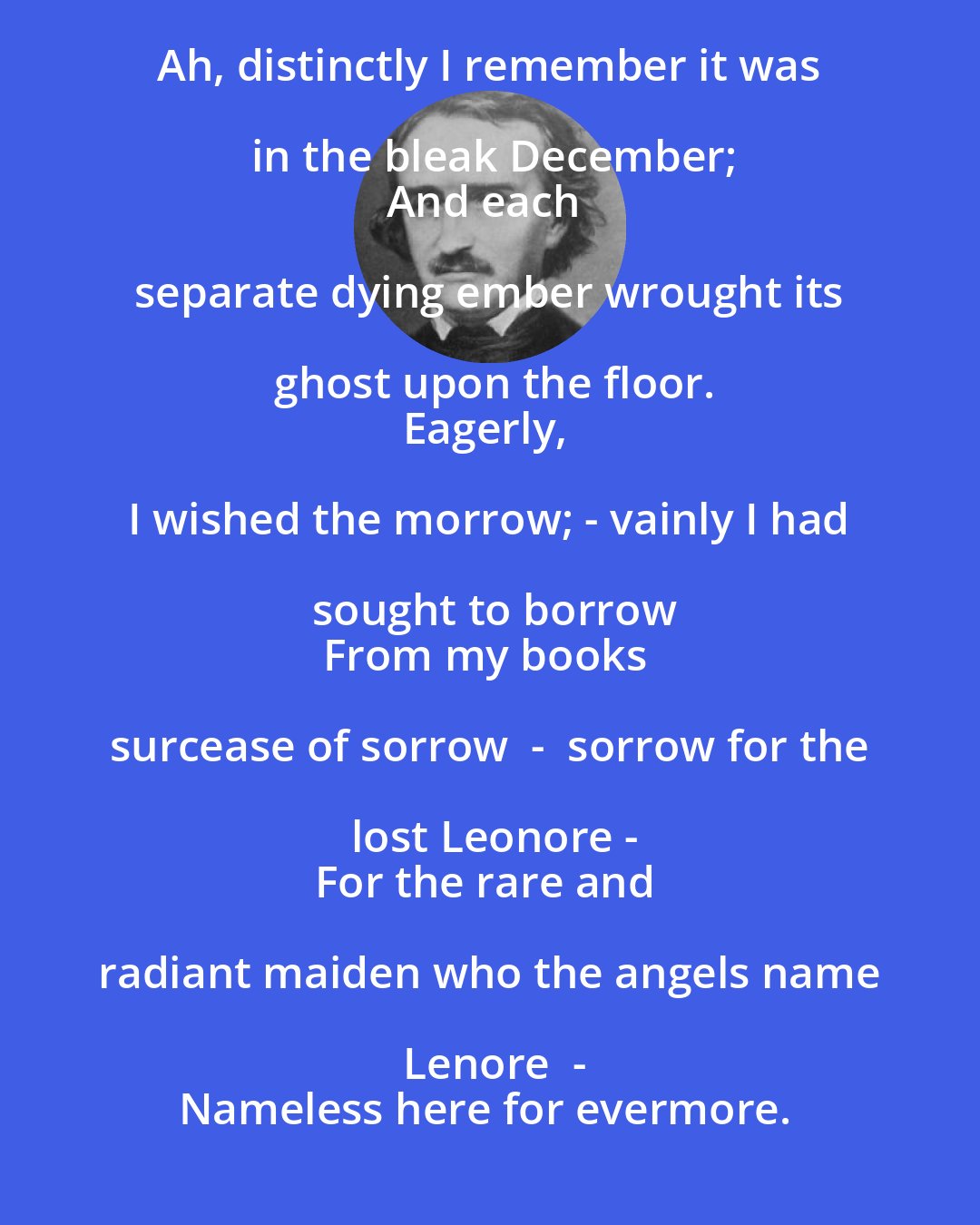 Edgar Allan Poe: Ah, distinctly I remember it was in the bleak December;
And each separate dying ember wrought its ghost upon the floor.
Eagerly, I wished the morrow; - vainly I had sought to borrow
From my books surcease of sorrow  -  sorrow for the lost Leonore -
For the rare and radiant maiden who the angels name Lenore  -
Nameless here for evermore.