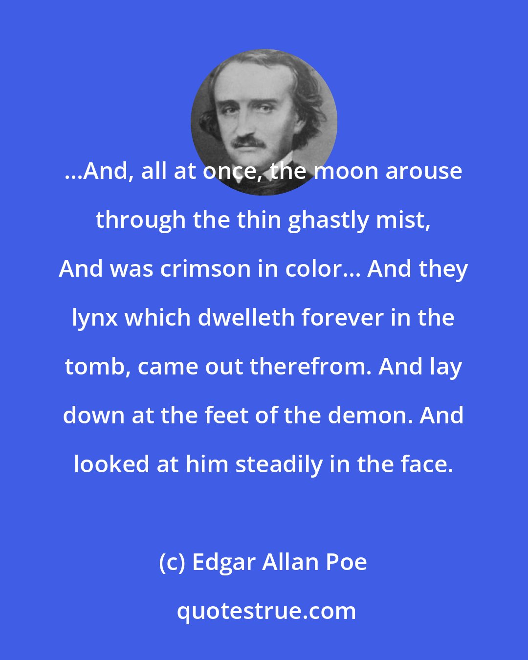 Edgar Allan Poe: ...And, all at once, the moon arouse through the thin ghastly mist, And was crimson in color... And they lynx which dwelleth forever in the tomb, came out therefrom. And lay down at the feet of the demon. And looked at him steadily in the face.