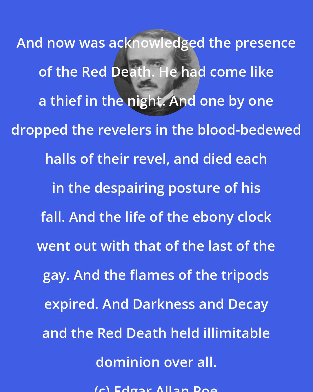 Edgar Allan Poe: And now was acknowledged the presence of the Red Death. He had come like a thief in the night. And one by one dropped the revelers in the blood-bedewed halls of their revel, and died each in the despairing posture of his fall. And the life of the ebony clock went out with that of the last of the gay. And the flames of the tripods expired. And Darkness and Decay and the Red Death held illimitable dominion over all.