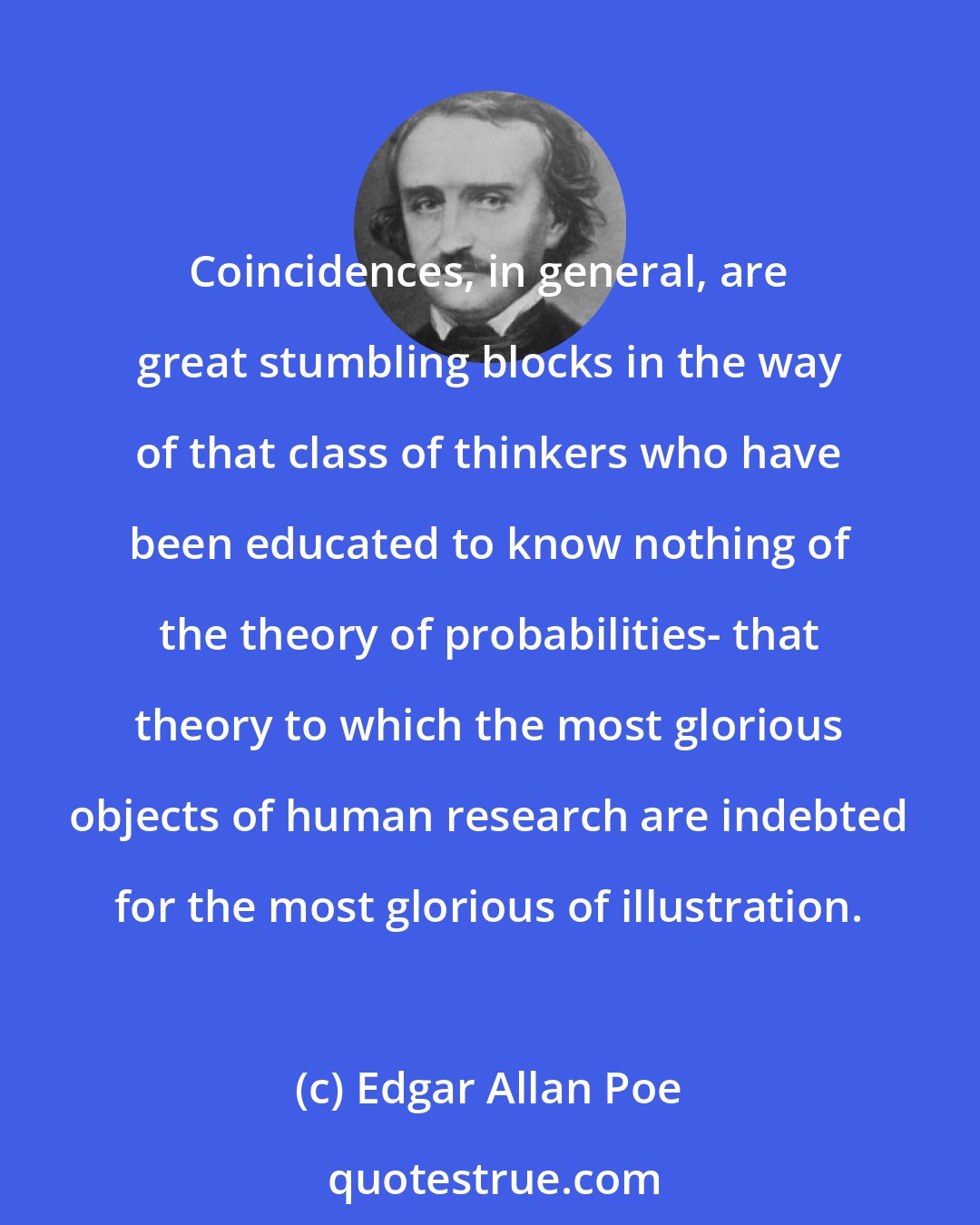 Edgar Allan Poe: Coincidences, in general, are great stumbling blocks in the way of that class of thinkers who have been educated to know nothing of the theory of probabilities- that theory to which the most glorious objects of human research are indebted for the most glorious of illustration.