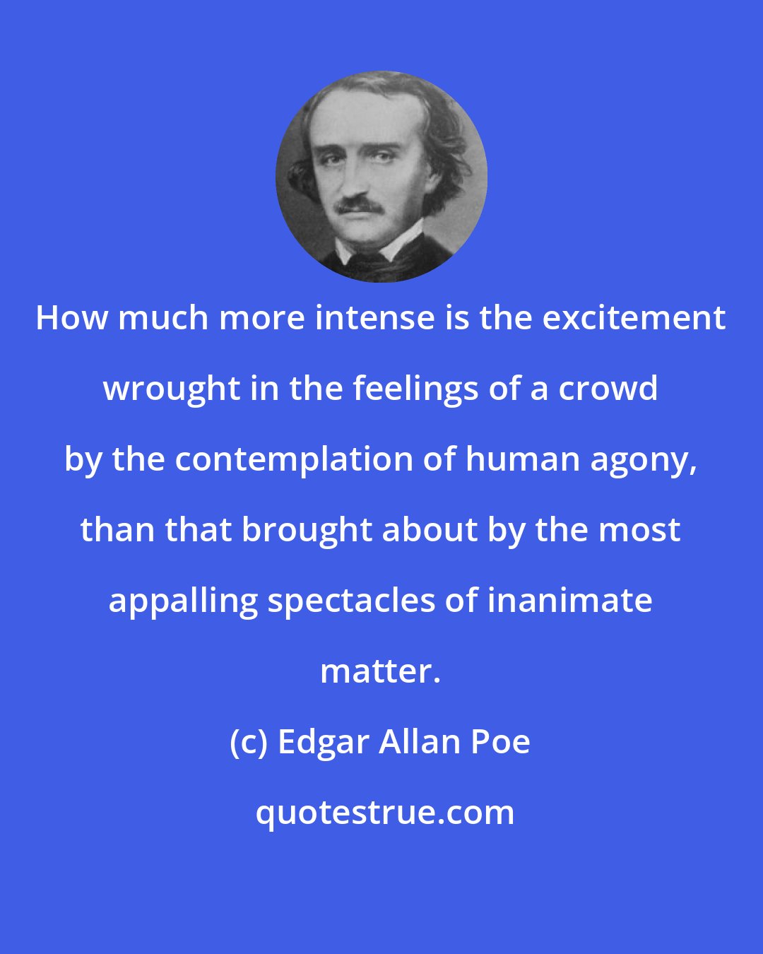 Edgar Allan Poe: How much more intense is the excitement wrought in the feelings of a crowd by the contemplation of human agony, than that brought about by the most appalling spectacles of inanimate matter.