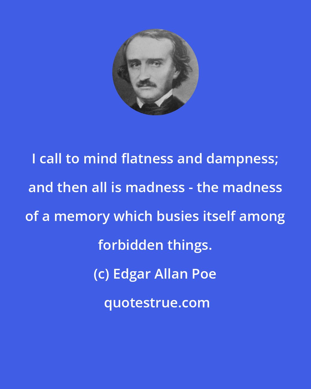 Edgar Allan Poe: I call to mind flatness and dampness; and then all is madness - the madness of a memory which busies itself among forbidden things.