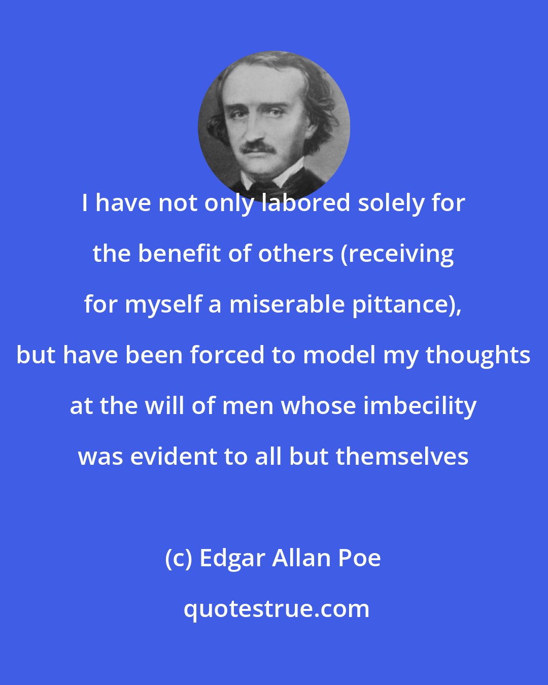 Edgar Allan Poe: I have not only labored solely for the benefit of others (receiving for myself a miserable pittance), but have been forced to model my thoughts at the will of men whose imbecility was evident to all but themselves