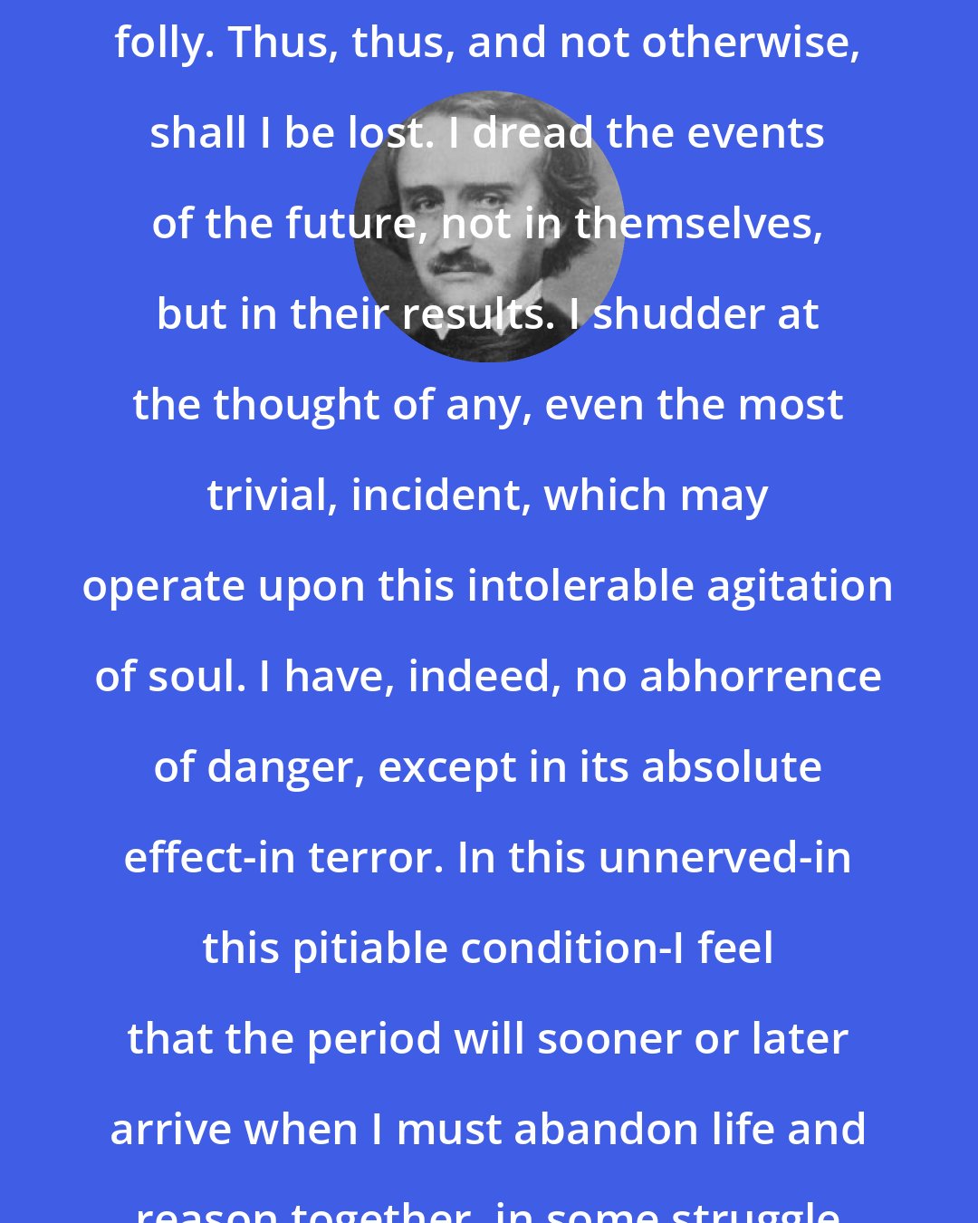Edgar Allan Poe: I must perish in this deplorable folly. Thus, thus, and not otherwise, shall I be lost. I dread the events of the future, not in themselves, but in their results. I shudder at the thought of any, even the most trivial, incident, which may operate upon this intolerable agitation of soul. I have, indeed, no abhorrence of danger, except in its absolute effect-in terror. In this unnerved-in this pitiable condition-I feel that the period will sooner or later arrive when I must abandon life and reason together, in some struggle with the grim phantasm, FEAR.