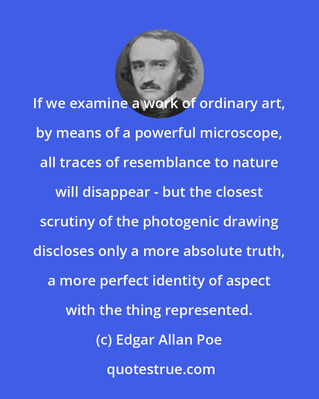 Edgar Allan Poe: If we examine a work of ordinary art, by means of a powerful microscope, all traces of resemblance to nature will disappear - but the closest scrutiny of the photogenic drawing discloses only a more absolute truth, a more perfect identity of aspect with the thing represented.