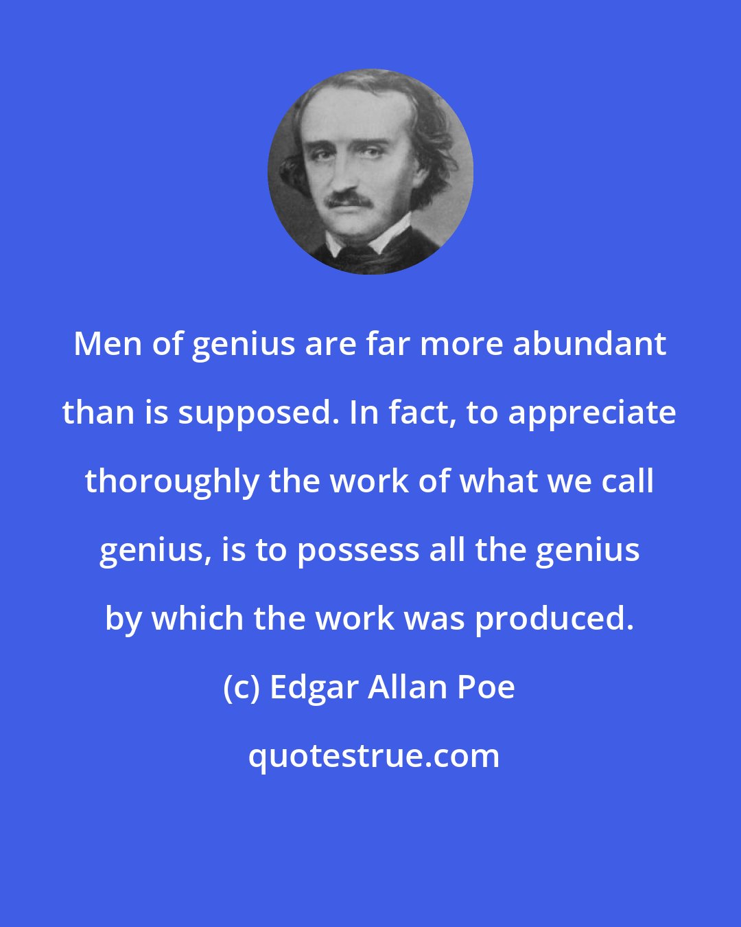 Edgar Allan Poe: Men of genius are far more abundant than is supposed. In fact, to appreciate thoroughly the work of what we call genius, is to possess all the genius by which the work was produced.