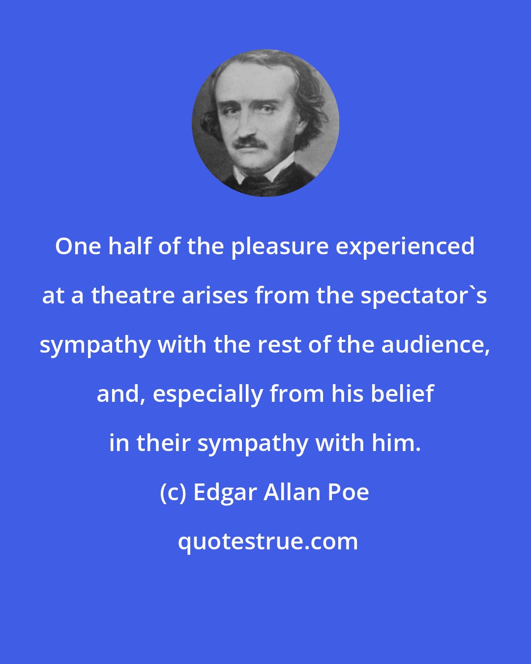 Edgar Allan Poe: One half of the pleasure experienced at a theatre arises from the spectator's sympathy with the rest of the audience, and, especially from his belief in their sympathy with him.