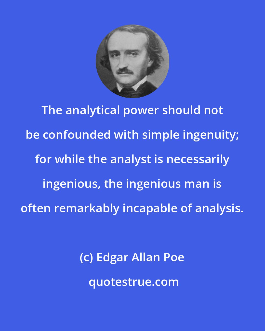 Edgar Allan Poe: The analytical power should not be confounded with simple ingenuity; for while the analyst is necessarily ingenious, the ingenious man is often remarkably incapable of analysis.