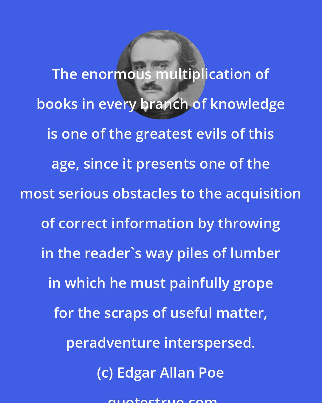 Edgar Allan Poe: The enormous multiplication of books in every branch of knowledge is one of the greatest evils of this age, since it presents one of the most serious obstacles to the acquisition of correct information by throwing in the reader's way piles of lumber in which he must painfully grope for the scraps of useful matter, peradventure interspersed.