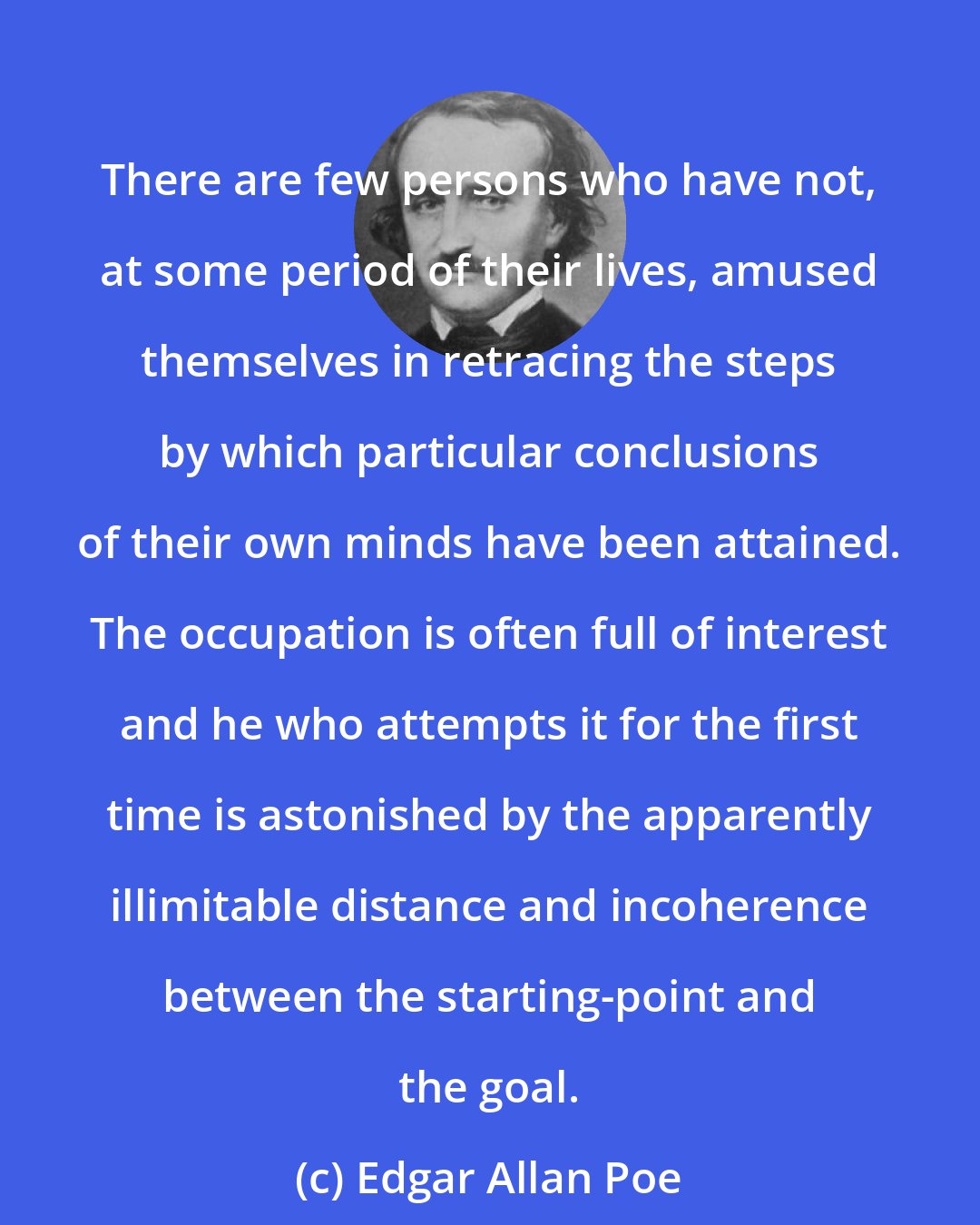 Edgar Allan Poe: There are few persons who have not, at some period of their lives, amused themselves in retracing the steps by which particular conclusions of their own minds have been attained. The occupation is often full of interest and he who attempts it for the first time is astonished by the apparently illimitable distance and incoherence between the starting-point and the goal.