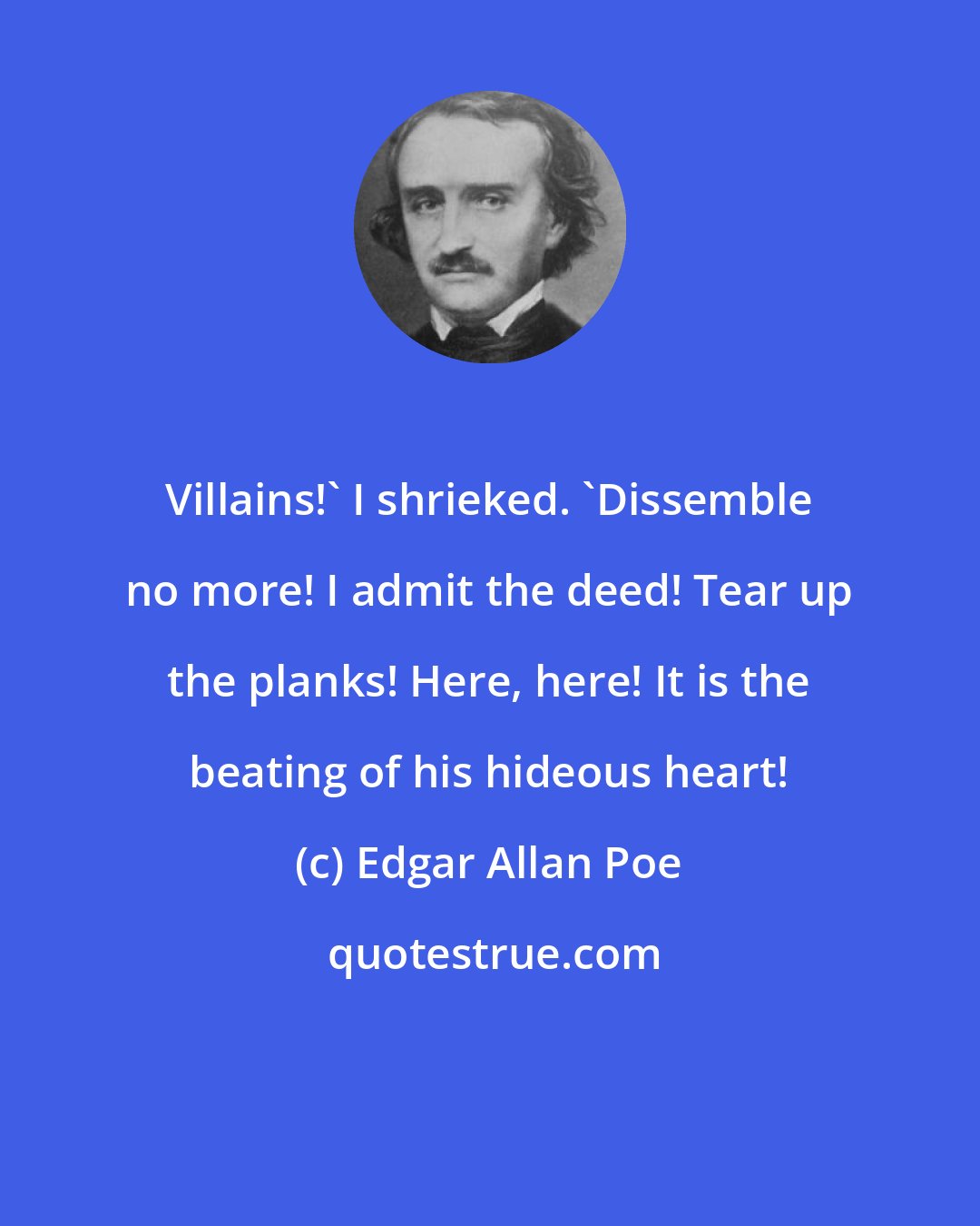 Edgar Allan Poe: Villains!' I shrieked. 'Dissemble no more! I admit the deed! Tear up the planks! Here, here! It is the beating of his hideous heart!