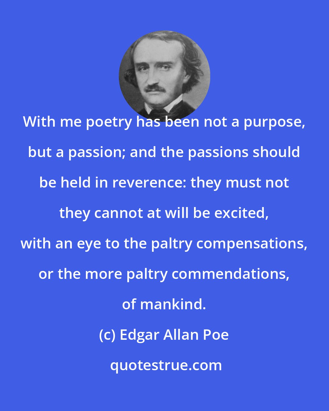 Edgar Allan Poe: With me poetry has been not a purpose, but a passion; and the passions should be held in reverence: they must not they cannot at will be excited, with an eye to the paltry compensations, or the more paltry commendations, of mankind.