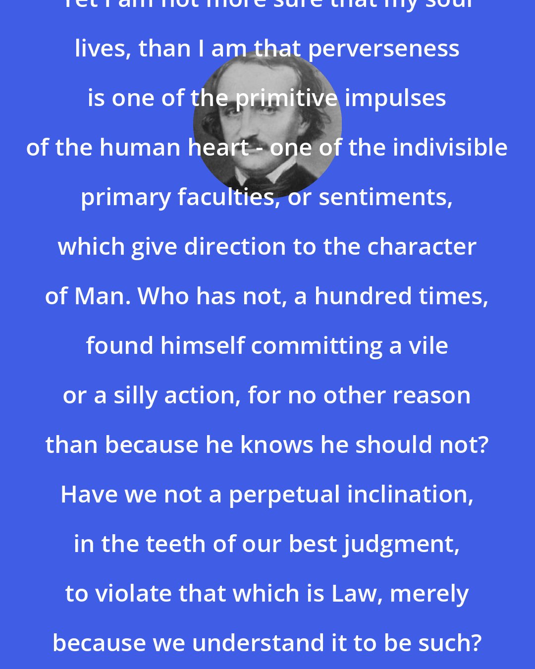 Edgar Allan Poe: Yet I am not more sure that my soul lives, than I am that perverseness is one of the primitive impulses of the human heart - one of the indivisible primary faculties, or sentiments, which give direction to the character of Man. Who has not, a hundred times, found himself committing a vile or a silly action, for no other reason than because he knows he should not? Have we not a perpetual inclination, in the teeth of our best judgment, to violate that which is Law, merely because we understand it to be such?