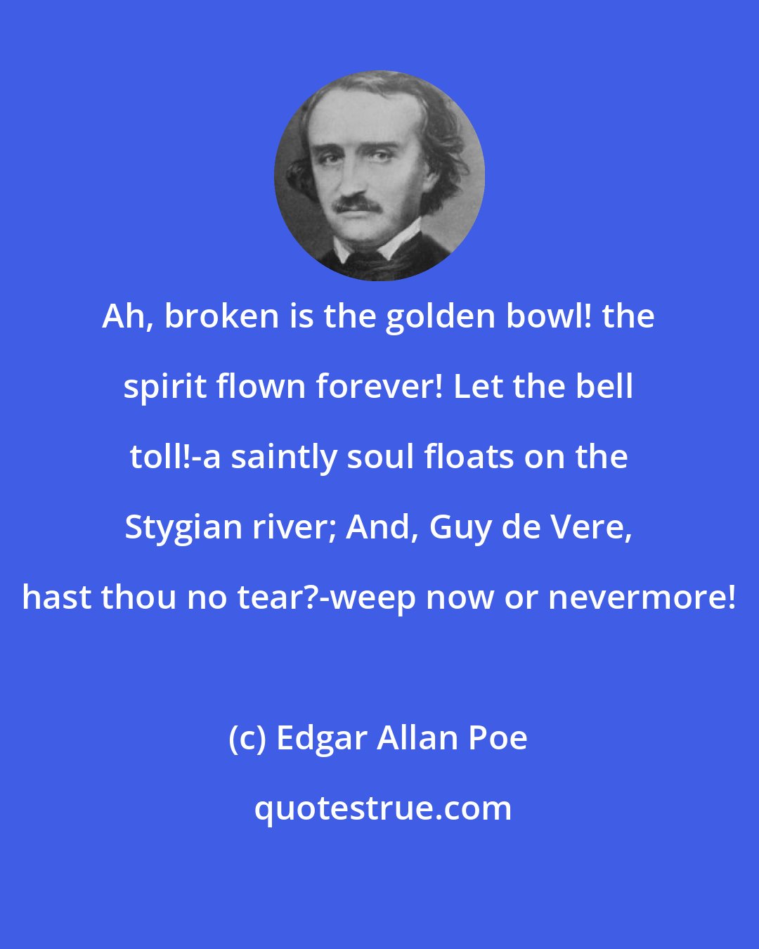 Edgar Allan Poe: Ah, broken is the golden bowl! the spirit flown forever! Let the bell toll!-a saintly soul floats on the Stygian river; And, Guy de Vere, hast thou no tear?-weep now or nevermore!