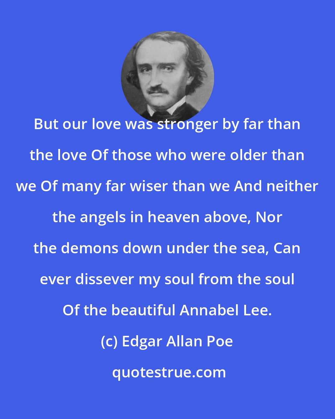 Edgar Allan Poe: But our love was stronger by far than the love Of those who were older than we Of many far wiser than we And neither the angels in heaven above, Nor the demons down under the sea, Can ever dissever my soul from the soul Of the beautiful Annabel Lee.