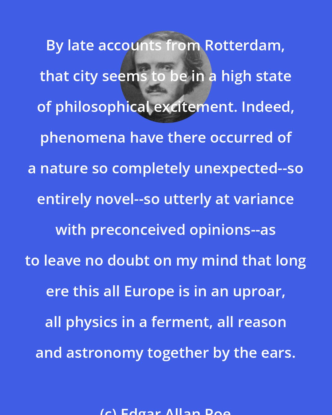 Edgar Allan Poe: By late accounts from Rotterdam, that city seems to be in a high state of philosophical excitement. Indeed, phenomena have there occurred of a nature so completely unexpected--so entirely novel--so utterly at variance with preconceived opinions--as to leave no doubt on my mind that long ere this all Europe is in an uproar, all physics in a ferment, all reason and astronomy together by the ears.