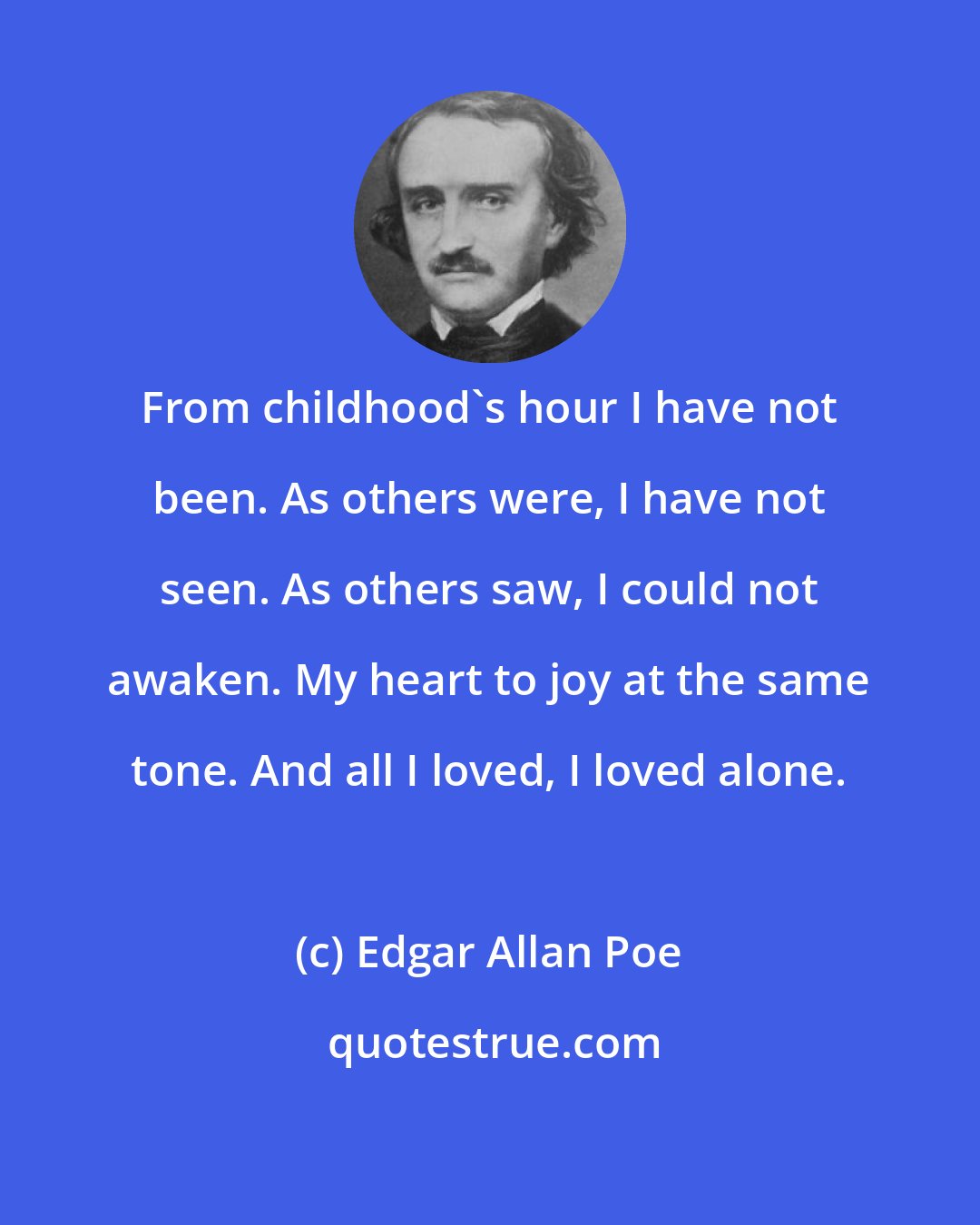 Edgar Allan Poe: From childhood's hour I have not been. As others were, I have not seen. As others saw, I could not awaken. My heart to joy at the same tone. And all I loved, I loved alone.