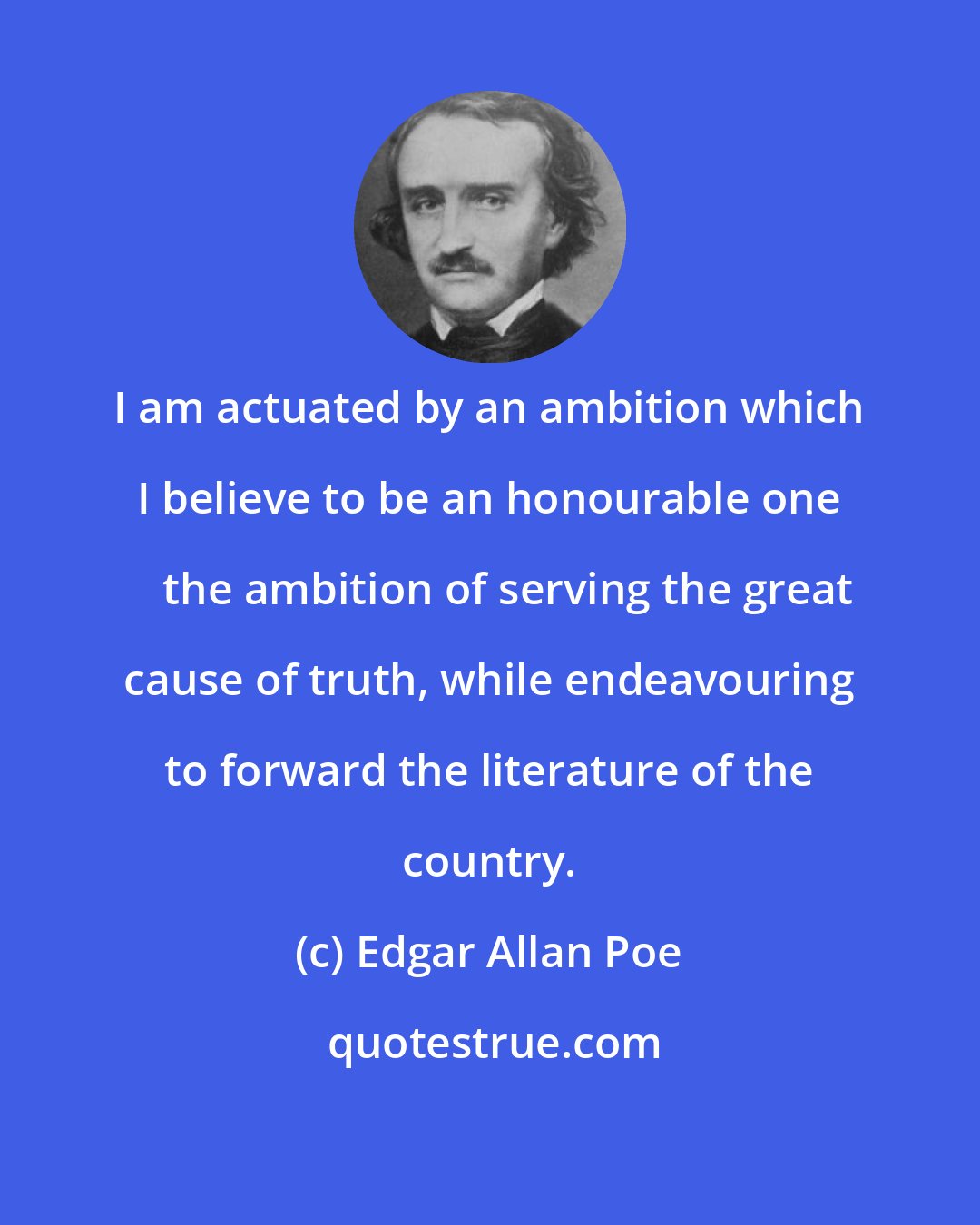 Edgar Allan Poe: I am actuated by an ambition which I believe to be an honourable one  the ambition of serving the great cause of truth, while endeavouring to forward the literature of the country.