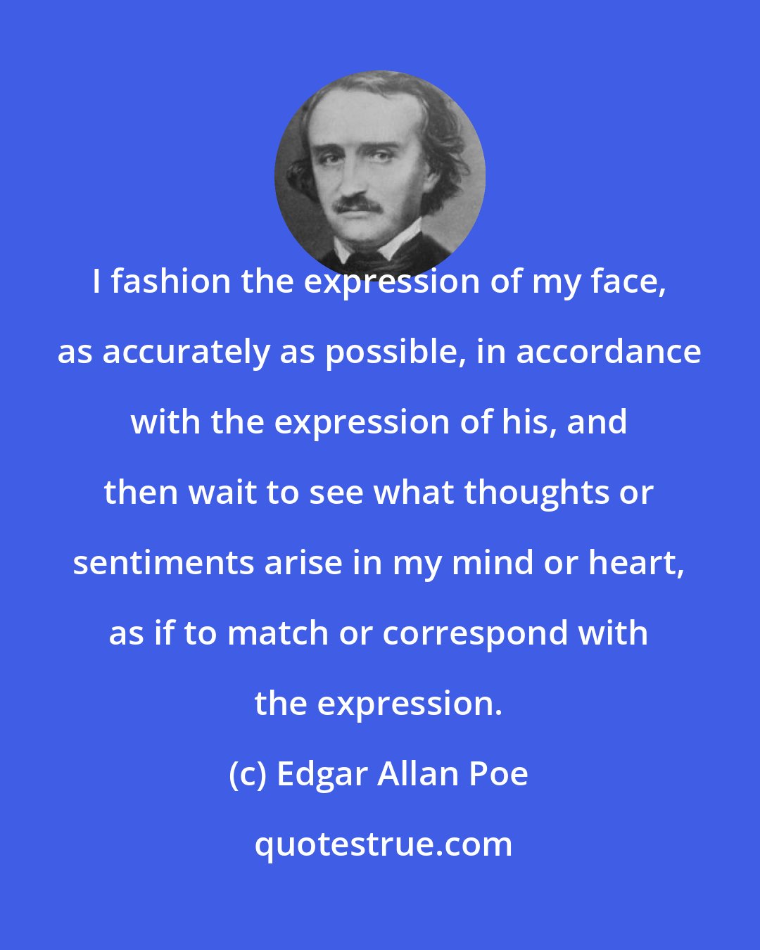 Edgar Allan Poe: I fashion the expression of my face, as accurately as possible, in accordance with the expression of his, and then wait to see what thoughts or sentiments arise in my mind or heart, as if to match or correspond with the expression.