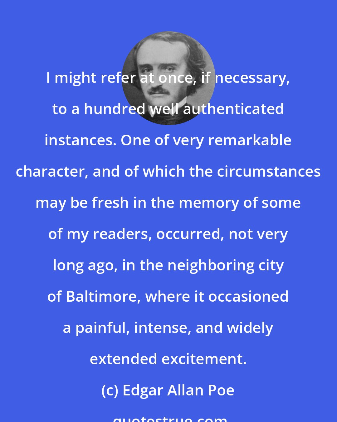 Edgar Allan Poe: I might refer at once, if necessary, to a hundred well authenticated instances. One of very remarkable character, and of which the circumstances may be fresh in the memory of some of my readers, occurred, not very long ago, in the neighboring city of Baltimore, where it occasioned a painful, intense, and widely extended excitement.