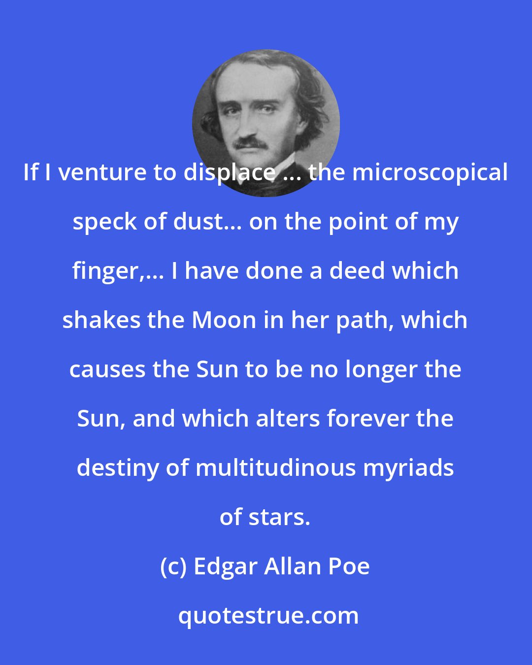 Edgar Allan Poe: If I venture to displace ... the microscopical speck of dust... on the point of my finger,... I have done a deed which shakes the Moon in her path, which causes the Sun to be no longer the Sun, and which alters forever the destiny of multitudinous myriads of stars.