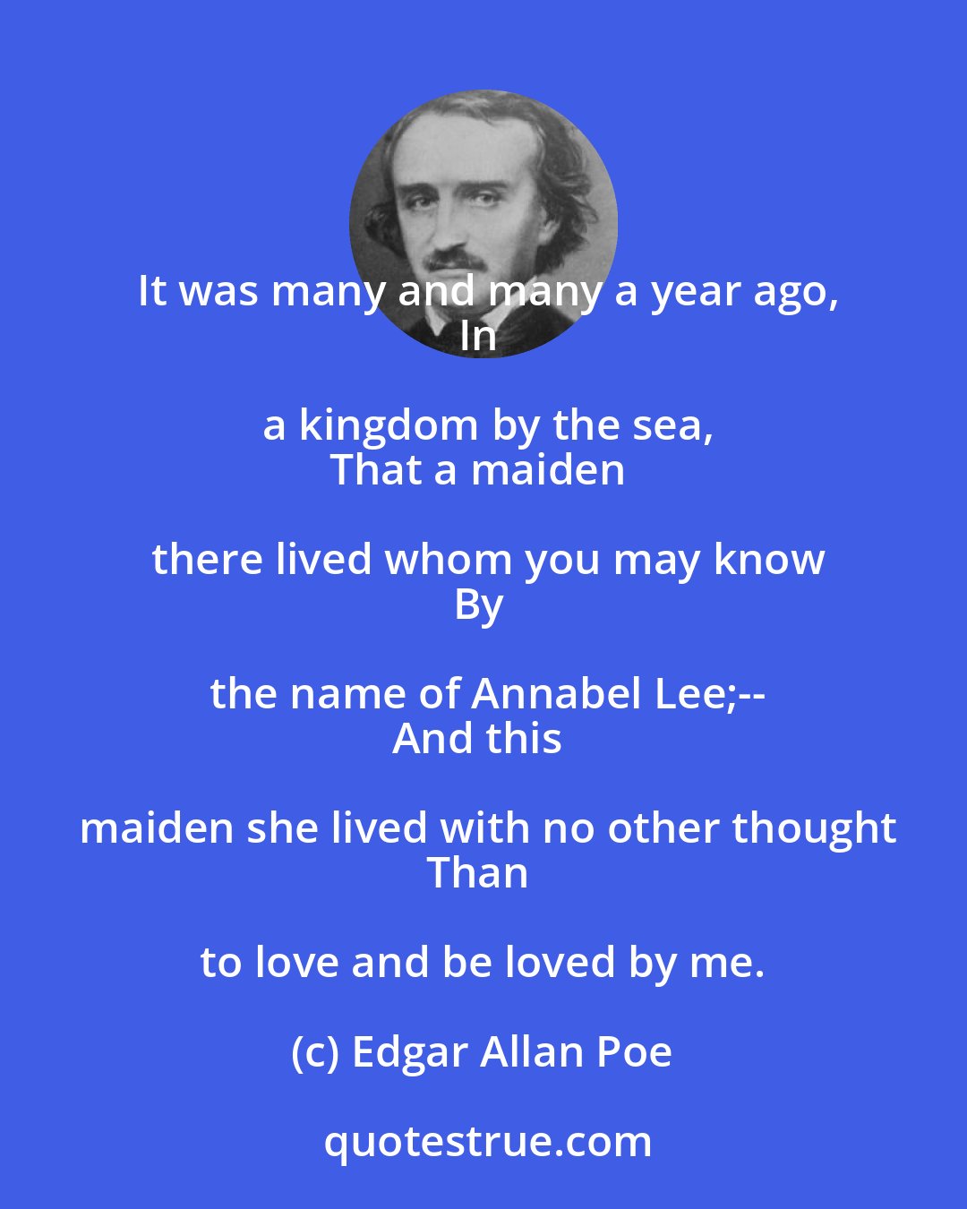 Edgar Allan Poe: It was many and many a year ago,
In a kingdom by the sea,
That a maiden there lived whom you may know
By the name of Annabel Lee;--
And this maiden she lived with no other thought
Than to love and be loved by me.