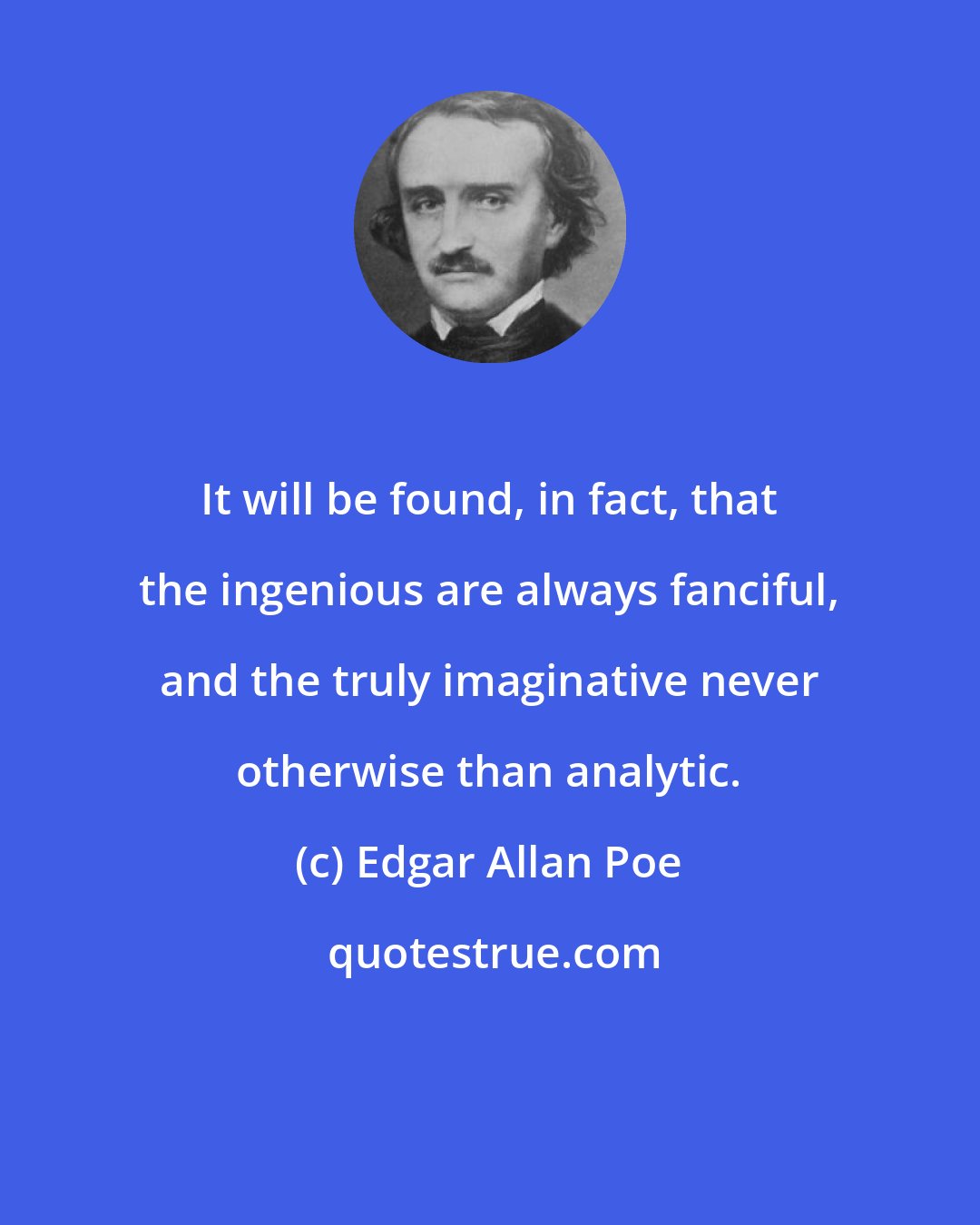 Edgar Allan Poe: It will be found, in fact, that the ingenious are always fanciful, and the truly imaginative never otherwise than analytic.