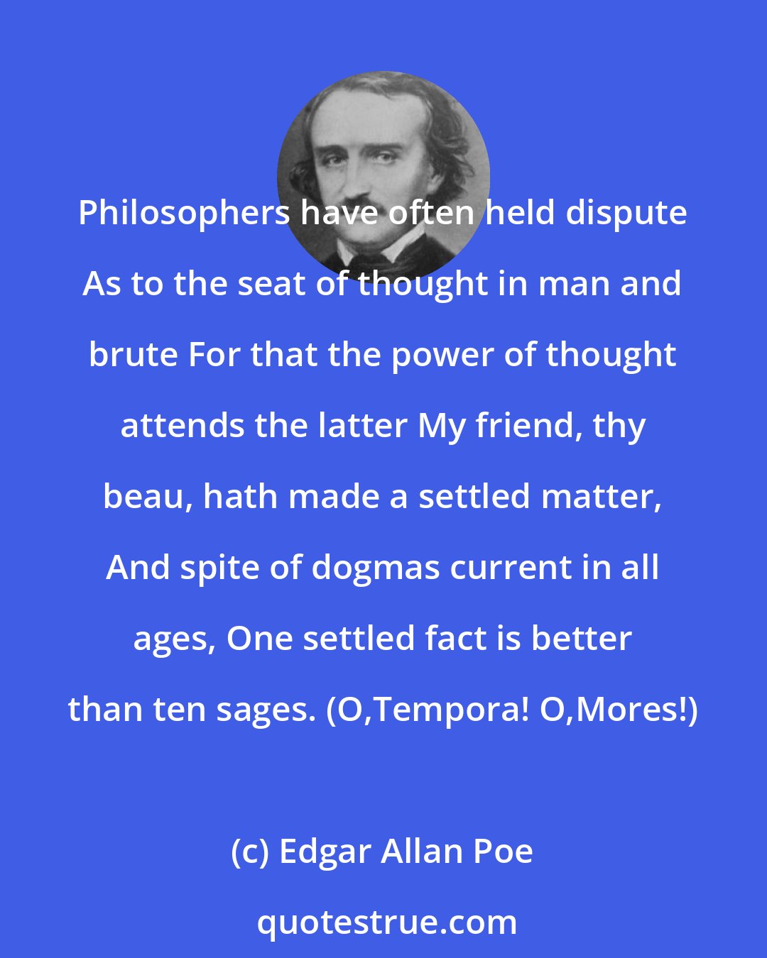 Edgar Allan Poe: Philosophers have often held dispute As to the seat of thought in man and brute For that the power of thought attends the latter My friend, thy beau, hath made a settled matter, And spite of dogmas current in all ages, One settled fact is better than ten sages. (O,Tempora! O,Mores!)