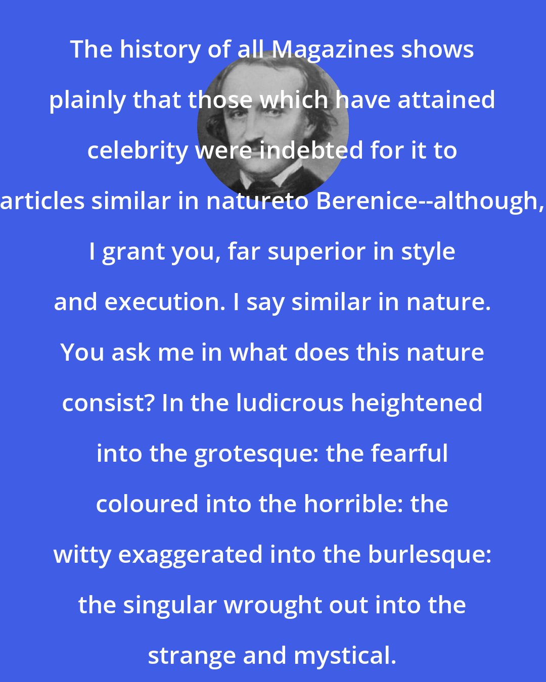 Edgar Allan Poe: The history of all Magazines shows plainly that those which have attained celebrity were indebted for it to articles similar in natureto Berenice--although, I grant you, far superior in style and execution. I say similar in nature. You ask me in what does this nature consist? In the ludicrous heightened into the grotesque: the fearful coloured into the horrible: the witty exaggerated into the burlesque: the singular wrought out into the strange and mystical.