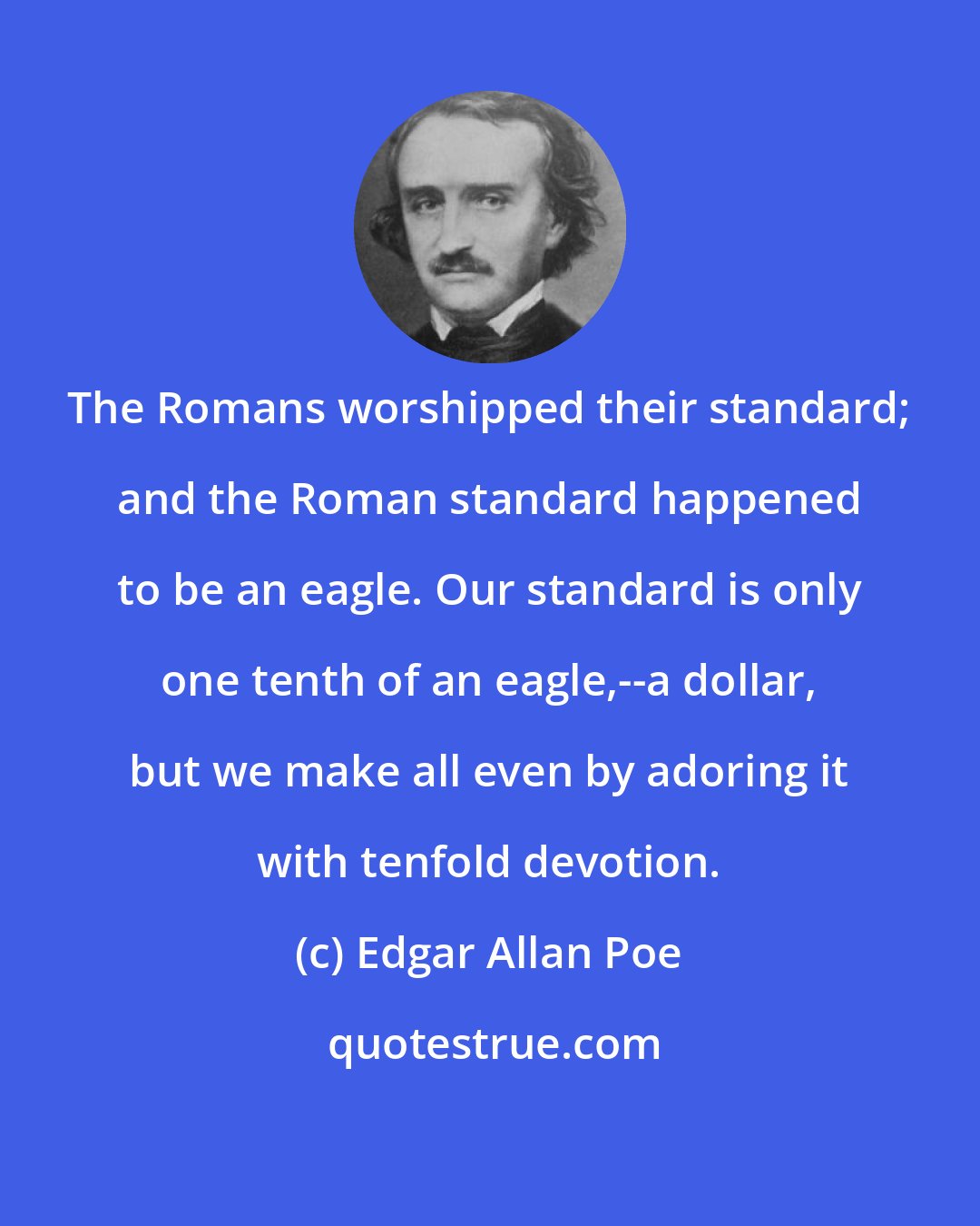 Edgar Allan Poe: The Romans worshipped their standard; and the Roman standard happened to be an eagle. Our standard is only one tenth of an eagle,--a dollar, but we make all even by adoring it with tenfold devotion.