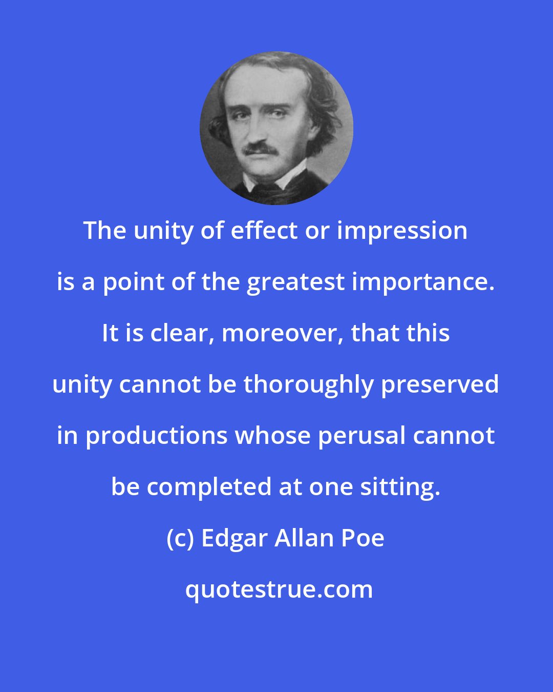 Edgar Allan Poe: The unity of effect or impression is a point of the greatest importance. It is clear, moreover, that this unity cannot be thoroughly preserved in productions whose perusal cannot be completed at one sitting.